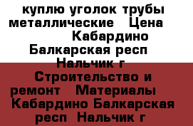 куплю уголок/трубы металлические › Цена ­ 1 000 - Кабардино-Балкарская респ., Нальчик г. Строительство и ремонт » Материалы   . Кабардино-Балкарская респ.,Нальчик г.